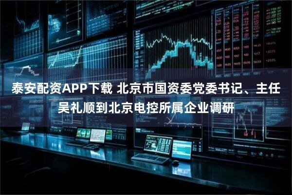 泰安配资APP下载 北京市国资委党委书记、主任吴礼顺到北京电控所属企业调研