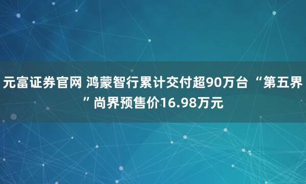 元富证券官网 鸿蒙智行累计交付超90万台 “第五界”尚界预售价16.98万元