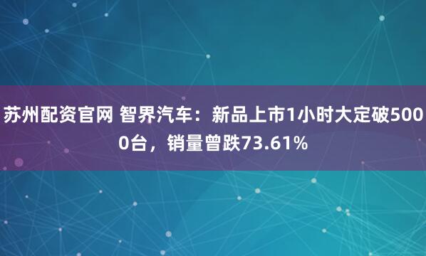 苏州配资官网 智界汽车:新品上市1小时大定破5000台,销量曾跌73.61%