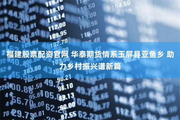 福建股票配资官网 华泰期货情系玉屏县亚鱼乡 助力乡村振兴谱新篇