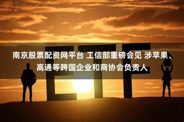 南京股票配资网平台 工信部重磅会见 涉苹果、高通等跨国企业和商协会负责人