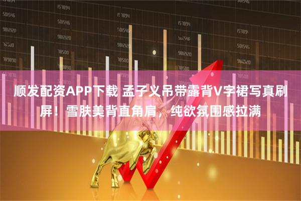 顺发配资APP下载 孟子义吊带露背V字裙写真刷屏！雪肤美背直角肩，纯欲氛围感拉满