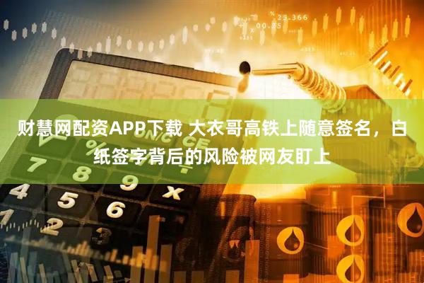 财慧网配资APP下载 大衣哥高铁上随意签名，白纸签字背后的风险被网友盯上