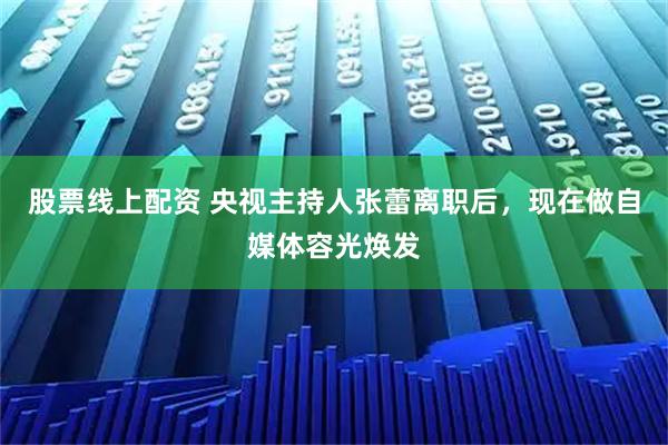 股票线上配资 央视主持人张蕾离职后，现在做自媒体容光焕发